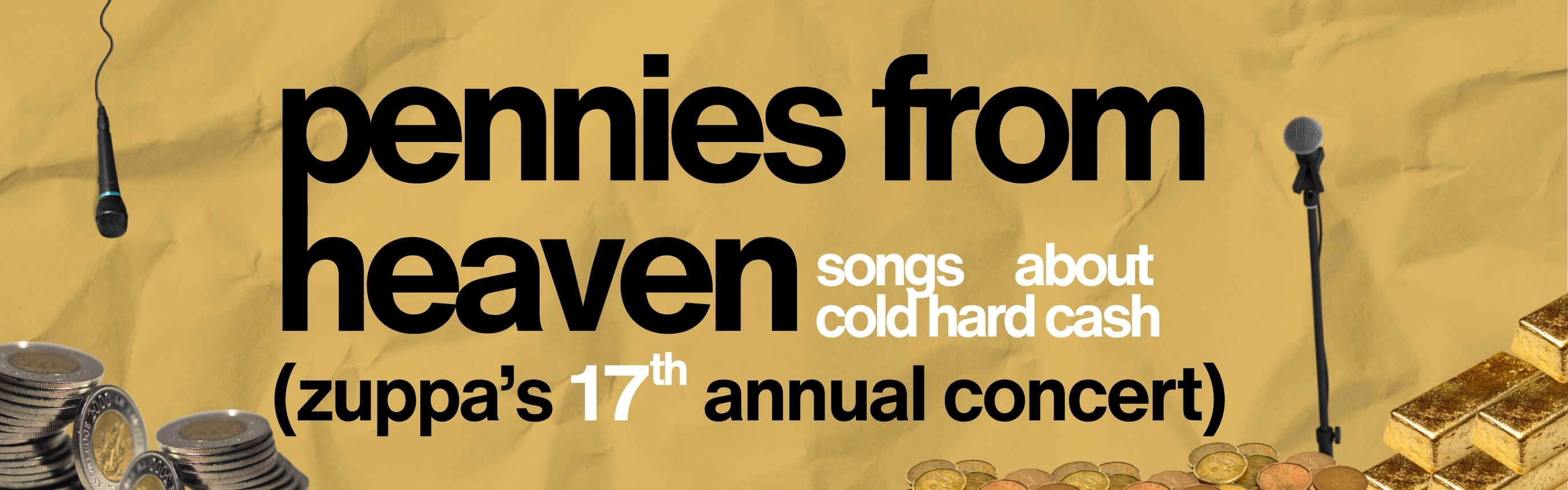 A yellow background like crumpled paper. Stacks of gold bars, coins, and paper currency. Random microphone stands strewn across the image. In the centre, in bold black and white letters, the words "pennies from heaven: songs about cold hard cash" and "zuppa's 17th annual concert"